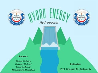 Hydropower
Students:
Mutaz Al-Deiry
Hussam Al-Omri
Tareq Al-Anbar
Mohammed Al-Sbahen
Instructor:
Prof. Ghassan M. Tashtoush
 