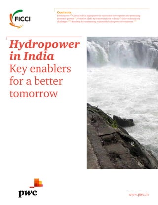 Hydropower
in India
Key enablers
for a better
tomorrow
www.pwc.in
Contents
Introduction p3
/Critical role of hydropower in sustainable development and promoting
economic growth p4
/Evolution of the hydropower sector in India p6
/Current issues and
challenges p10
/Roadmap for accelerating responsible hydropower development p15
 