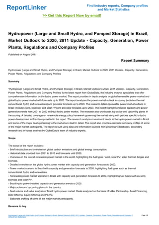 Find Industry reports, Company profiles
ReportLinker                                                                                                   and Market Statistics
                                             >> Get this Report Now by email!



Hydropower (Large and Small Hydro, and Pumped Storage) in Brazil,
Market Outlook to 2020, 2011 Update - Capacity, Generation, Power
Plants, Regulations and Company Profiles
Published on August 2011

                                                                                                                                                     Report Summary

Hydropower (Large and Small Hydro, and Pumped Storage) in Brazil, Market Outlook to 2020, 2011 Update - Capacity, Generation,
Power Plants, Regulations and Company Profiles


Summary


"Hydropower (Large and Small Hydro, and Pumped Storage) in Brazil, Market Outlook to 2020, 2011 Update - Capacity, Generation,
Power Plants, Regulations and Company Profiles' is the latest report from GlobalData, the industry analysis specialists that offer
comprehensive information on the hydro power market. The report provides in depth analysis on global renewable power market and
global hydro power market with forecasts up to 2020. The report analyzes the power market outlook in country (includes thermal
conventional, hydro and renewables) and provides forecasts up to 2020. The research details renewable power market outlook in
Brazil (includes wind, biopower and solar PV) and provides forecasts up to 2020. The report highlights installed capacity and power
generation trends from 2001 to 2020 in Brazil hydro power market. The research also showcases top active and upcoming plants in
the country. A detailed coverage on renewable energy policy framework governing the market along with policies specific to hydro
power development in Brazil are provided in the report. The research analyzes investment trends in the hydro power market in Brazil
and some of the major deals pertaining to the market are dealt in detail. The report also provides elaborate company profiles of some
of the major market participants. The report is built using data and information sourced from proprietary databases, secondary
research and in-house analysis by GlobalData's team of industry experts.


Scope


The scope of the report includes -
- Brief introduction and overview on global carbon emissions and global energy consumption.
- Historical data provided from 2001 to 2010 and forecasts until 2020.
- Overview on the overall renewable power market in the world, highlighting the fuel types ' wind, solar PV, solar thermal, biogas and
biomass.
- Detailed overview on the global hydro power market with capacity and generation forecasts to 2020.
- Power market scenario in Brazil with capacity and generation forecasts to 2020, highlighting fuel types such as thermal
conventional, hydro and renewables.
- Renewable power market scenario in Brazil with capacity and generation forecasts to 2020, highlighting fuel types such as wind,
biomass and solar PV.
- Brazil hydro power installed capacity and generation trends to 2020
- Major active and upcoming plants in the country.
- Deal volume and value analysis of Brazil hydro power market. Deals analyzed on the basis of M&A, Partnership, Asset Financing,
Debt Offering, Equity Offering and PE/VC.
- Elaborate profiling of some of the major market participants.


Reasons to buy


Hydropower (Large and Small Hydro, and Pumped Storage) in Brazil, Market Outlook to 2020, 2011 Update - Capacity, Generation, Power Plants, Regulations and Company P   Page 1/8
rofiles (From Slideshare)
 