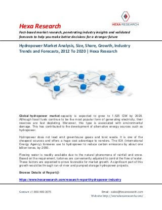 Hexa Research
Fact-based market research, penetrating industry insights and validated
forecasts to help you make better decisions for a stronger future
Contact: +1-800-489-3075 Email : sales@hexaresearch.com
Website: http://www.hexaresearch.com/
Hydropower Market Analysis, Size, Share, Growth, Industry
Trends and Forecasts, 2012 To 2020 | Hexa Research
Global hydropower market capacity is expected to grow to 1,525 GW by 2020.
Although fossil fuels continue to be the most popular form of generating electricity, their
reserves are fast depleting. Moreover, this type is associated with environmental
damage. This has contributed to the development of alternative energy sources such as
hydropower.
Hydropower does not lead emit greenhouse gases and toxic waste. It is one of the
cheapest sources and offers a huge cost advantage to vendors. The IEA (International
Energy Agency) foresees use to hydropower to reduce carbon emissions by about one
billion tones, by 2050.
Flowing water is readily available due to the natural phenomena of rainfall and snow.
Based on the requirement, turbines are conveniently adjusted to control the flow of water.
These factors are expected to prove favorable for market growth. A significant part of this
growth would be through run-of-river and pumped storage hydropower projects.
Browse Details of Report@
https://www.hexaresearch.com/research-report/hydropower-industry
 