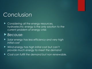 Conclusion
 Considering all the energy resources,
hydroelectric energy is the only solution to the
current problem of energy crisis
 Because:
 Solar energy has less efficiency and very high
initial cost
 Wind energy has high initial cost but can’t
provide much energy to meet the demand
 Coal can fulfill the demand but non renewable.
 