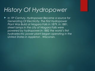 History Of Hydropower
 In 19th
Century, Hydropower Became a source for
Generating Of Electricity. The First Hydropower
Plant Was Build at Niagara Falls in 1879. In 1881,
street lamps in the city of Niagara Falls were
powered by hydropower.In 1882 the world’s first
hydroelectric power plant began operating in the
United States in Appleton , Wisconsin.
 