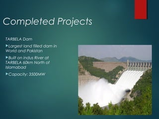 Completed Projects
TARBELA Dam
Largest land filled dam in
World and Pakistan
Built on indus River at
TARBELA 60km North of
Islamabad
Capacity: 3500MW
 