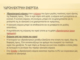 ΥΔΡΟΗΛΕΚΤΡΙΚΗ ΕΝΕΡΓΕΙΑ
 Υδροηλεκτρική ενέργεια είναι η ενέργεια που έχουν μεγάλες ποσότητες νερού εξαιτίας
της διαφοράς ύψους.. Όταν το νερό πέφτει από ψηλά, η ενέργεια αυτή μετατρέπεται σε
κινητική. Η κινητική ενέργεια, στη συνέχεια, μπορεί είτε να χρησιμοποιείται για τη
μετατροπή της σε ηλεκτρική ή να χρησιμοποιείται σε νερόμυλους,
 Η ηλεκτρική ενέργεια μπορεί να αποθηκεύεται και να μεταφέρεται σε μεγάλες
αποστάσεις.
 Η εκμετάλλευση της ενέργειας του νερού γίνεται με τη χρήση υδροηλεκτρικών έργων
(φράγματα).
 Ενέργεια από την πτώση του νερού
 Η λειτουργία των υδροηλεκτρικών μονάδων βασίζεται στην κίνηση του νερού, λόγω της
διαφοράς ύψους. Έτσι κατασκευάζουμε ένα φράγμα που συγκρατεί την ποσότητα
νερού που χρειάζεται. Το νερό πέφτει με δύναμη και κινεί έναν στρόβιλο ο οποίος βάζει
σε λειτουργία τη γεννήτρια που παράγει ηλεκτρική ενέργεια.
 Στην Ελλάδα η υδροηλεκτρική ενέργεια ικανοποιεί περίπου το 9% των ενεργειακών μας
αναγκών σε ηλεκτρισμό.
 