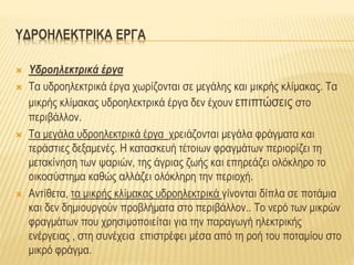 ΥΔΡΟΗΛΕΚΤΡΙΚΑ ΕΡΓΑ
 Υδροηλεκτρικά έργα
 Τα υδροηλεκτρικά έργα χωρίζονται σε μεγάλης και μικρής κλίμακας. Τα
μικρής κλίμακας υδροηλεκτρικά έργα δεν έχουν επιπτώσεις στο
περιβάλλον.
 Τα μεγάλα υδροηλεκτρικά έργα χρειάζονται μεγάλα φράγματα και
τεράστιες δεξαμενές. Η κατασκευή τέτοιων φραγμάτων περιορίζει τη
μετακίνηση των ψαριών, της άγριας ζωής και επηρεάζει ολόκληρο το
οικοσύστημα καθώς αλλάζει ολόκληρη την περιοχή.
 Αντίθετα, τα μικρής κλίμακας υδροηλεκτρικά γίνονται δίπλα σε ποτάμια
και δεν δημιουργούν προβλήματα στο περιβάλλον.. Το νερό των μικρών
φραγμάτων που χρησιμοποιείται για την παραγωγή ηλεκτρικής
ενέργειας , στη συνέχεια επιστρέφει μέσα από τη ροή του ποταμίου στο
μικρό φράγμα.
 