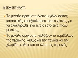 ΜΕΙΟΝΕΚΤΗΜΑΤΑ
 Τα μεγάλα φράγματα έχουν μεγάλο κόστος
κατασκευής και εξοπλισμού, ενώ ο χρόνος για
να ολοκληρωθεί ένα τέτοιο έργο είναι πολύ
μεγάλος,
 Τα μεγάλα φράγματα αλλάζουν το περιβάλλον
της περιοχής, καθώς και την πανίδα και της
χλωρίδα, καθώς και το κλίμα της περιοχής.
 