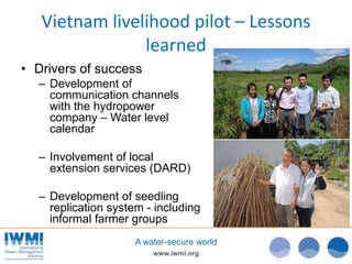 www.iwmi.org
A water-secure world
Vietnam livelihood pilot – Lessons
learned
• Drivers of success
– Development of
communication channels
with the hydropower
company – Water level
calendar
– Involvement of local
extension services (DARD)
– Development of seedling
replication system - including
informal farmer groups
 