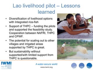 www.iwmi.org
A water-secure world
Lao livelihood pilot – Lessons
learned
• Diversification of livelihood options
with Integrated rice-fish
• Support of THPC – funding the pilots
and supported the feasibility study.
Cooperation between NAFRI, THPC
and CPWF.
• The potential for scaling out to other
villages and irrigated areas
supported by THPC is great.
• But sustainability without
supported/with limited support from
THPC is questionable.
 