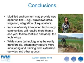 www.iwmi.org
A water-secure world
Conclusions
• Modified environment may provide new
opportunities – e.g., drawdown area,
irrigation, integration of aquaculture.
• In case of newly introduced technology,
communities will require more than a
one year trial to continue and adopt the
technology.
• While some technology may be easily
transferable, others may require more
monitoring and training from extension
services and other groups.
 