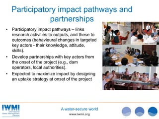 www.iwmi.org
A water-secure world
Participatory impact pathways and
partnerships
• Participatory impact pathways – links
research activities to outputs, and these to
outcomes (behavioural changes in targeted
key actors - their knowledge, attitude,
skills).
• Develop partnerships with key actors from
the onset of the project (e.g., dam
operators, local authorities).
• Expected to maximize impact by designing
an uptake strategy at onset of the project
5
 