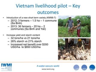 www.iwmi.org
A water-secure world
Vietnam livelihood pilot – Key
outcomes
• Introduction of a new short term variety (KM98-7)
– 2012: 3 farmers – 1.5 ha – 1 commune
(Sa Binh)
– 2013: 36 farmers – 20 ha – 2
communes (Sa Binh and Yali)
• Increase yield and starch content
– 32 tons/ha vs 21 tons/ha
– 26% starch vs 21% starch
– Increased net benefit over $350
USD/ha to $850 USD/ha
 