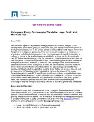 Get more info on this report!


Hydropower Energy Technologies Worldwide: Large, Small, Mini,
Micro and Pico

October 1, 2009


This research report on Hydropower Energy presents an in-depth analysis of the
development, applications, products, manufacturers, and trends in the development of
the hydropower resources in the United States and around the world. Topics include the
full gamut of hydropower generation, from conventional hydropower to newer wave
energy and hydrokinetic technologies, from very large systems providing electricity to
millions of people to the smallest systems suitable for a single family. Accounting for
over 70% of renewable energy today, hydropower is poised to increase growth over the
next five years, notwithstanding the emphasis currently being given to other renewable
energy sources - wind and solar in particular. The report provides a comprehensive
assessment of the current hydropower market, the environmental concerns that have
limited its development in developed countries, the potential opportunities for new
development (particularly in upgrading existing dams that do not produce power), and
an assessment of developing technologies that harness the power of the ocean.
Projected growth through 2013 for different sized hydro systems is provided including
discussion of energy demand, environmental impacts, economic conditions, consumer
acceptance, stakeholder concerns, and government activities as they affect growth
rates. The report also profiles manufacturers and marketers of different hydro
technologies and the strategies they have adopted to maximize growth and profitability.

Scope and Methodology

This report includes both primary and secondary research. Secondary research data
have been obtained from government sources, trade association publications, business
journals, and company literature. Statistical data are included for industry revenue, both
globally and for the United States. The market size for Hydropower Energy technologies
is projected from 2009 to 2013. Demand in each of the following application areas is
analyzed in terms of overall revenue for developing hydro power:

        Large Hydro (10 MW or more of generating capacity)
        Small Hydro (1 to 10 MW of generating capacity)
 