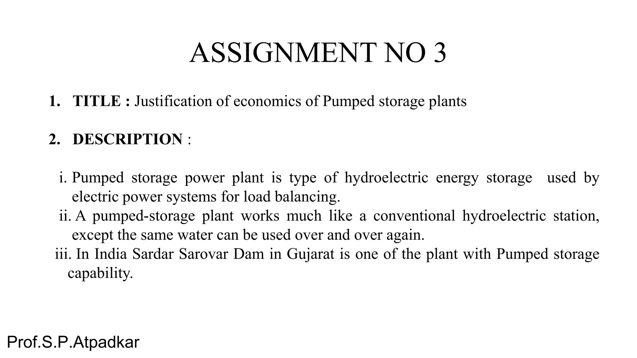 ASSIGNMENT NO 3
1. TITLE : Justification of economics of Pumped storage plants
2. DESCRIPTION :
i. Pumped storage power plant is type of hydroelectric energy storage used by
electric power systems for load balancing.
ii. A pumped-storage plant works much like a conventional hydroelectric station,
except the same water can be used over and over again.
iii. In India Sardar Sarovar Dam in Gujarat is one of the plant with Pumped storage
capability.
Prof.S.P.Atpadkar
 
