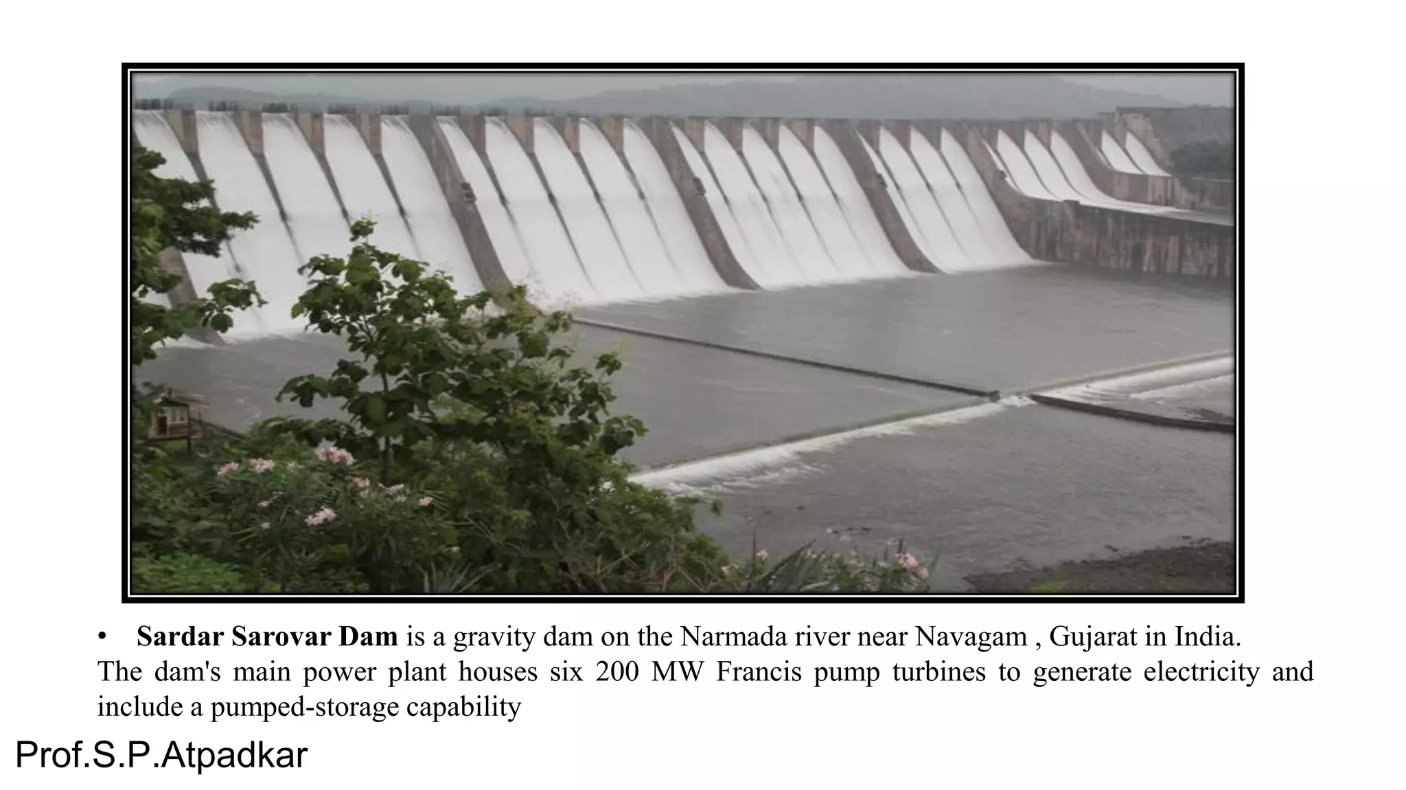 • Sardar Sarovar Dam is a gravity dam on the Narmada river near Navagam , Gujarat in India.
The dam's main power plant houses six 200 MW Francis pump turbines to generate electricity and
include a pumped-storage capability
Prof.S.P.Atpadkar
 