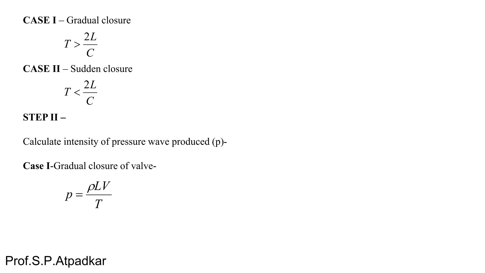 CASE I – Gradual closure
CASE II – Sudden closure
STEP II –
Calculate intensity of pressure wave produced (p)-
Case I-Gradual closure of valve-
C
L
T
2

C
L
T
2

T
LV
p


Prof.S.P.Atpadkar
 