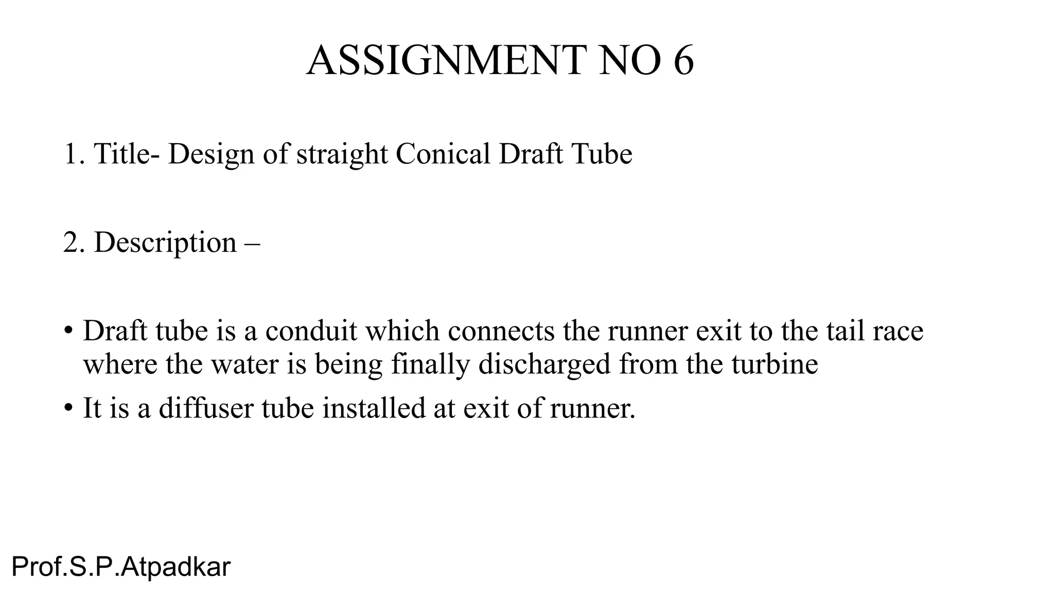 ASSIGNMENT NO 6
1. Title- Design of straight Conical Draft Tube
2. Description –
• Draft tube is a conduit which connects the runner exit to the tail race
where the water is being finally discharged from the turbine
• It is a diffuser tube installed at exit of runner.
Prof.S.P.Atpadkar
 