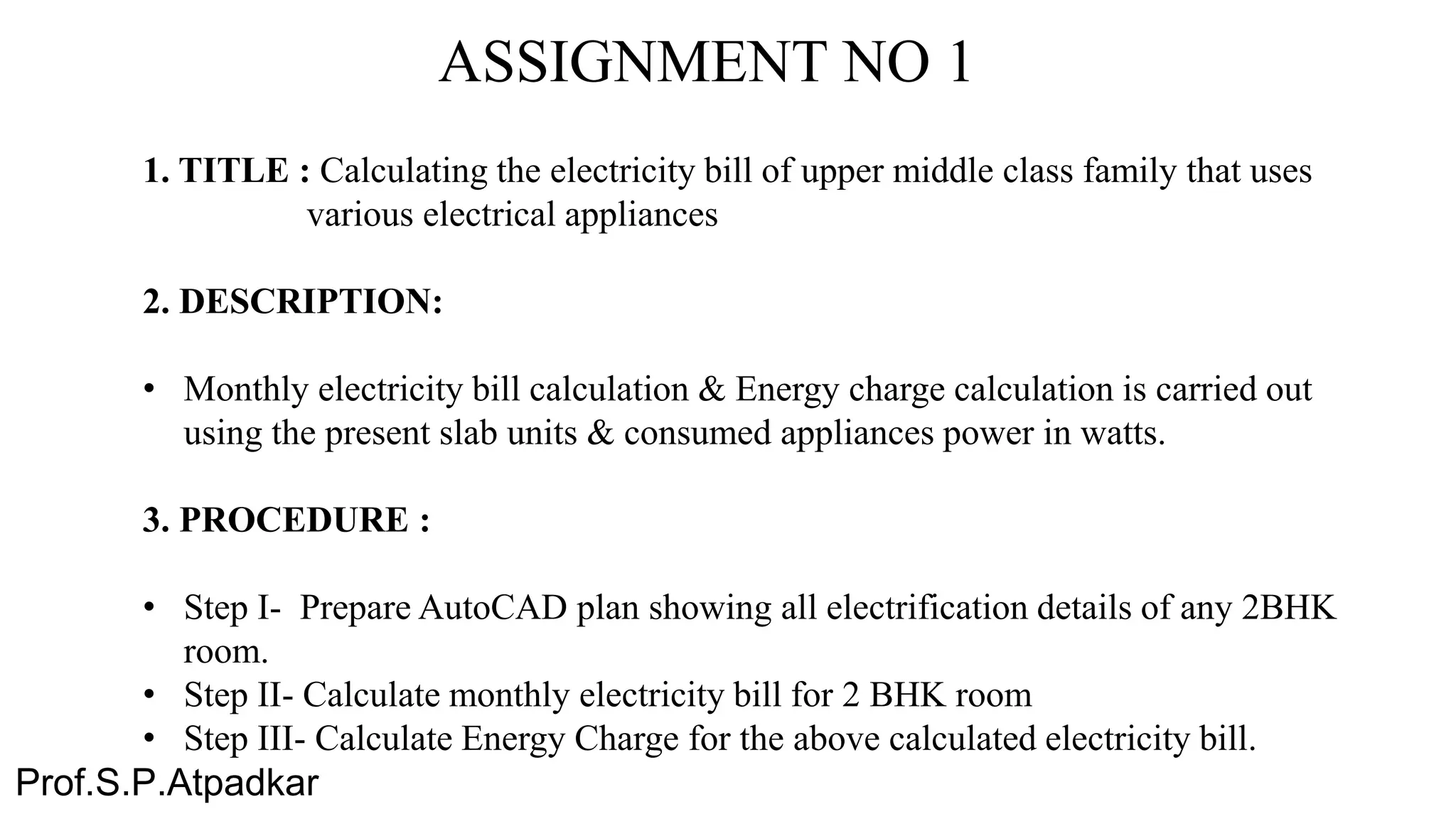 ASSIGNMENT NO 1
1. TITLE : Calculating the electricity bill of upper middle class family that uses
various electrical appliances
2. DESCRIPTION:
• Monthly electricity bill calculation & Energy charge calculation is carried out
using the present slab units & consumed appliances power in watts.
3. PROCEDURE :
• Step I- Prepare AutoCAD plan showing all electrification details of any 2BHK
room.
• Step II- Calculate monthly electricity bill for 2 BHK room
• Step III- Calculate Energy Charge for the above calculated electricity bill.
Prof.S.P.Atpadkar
 
