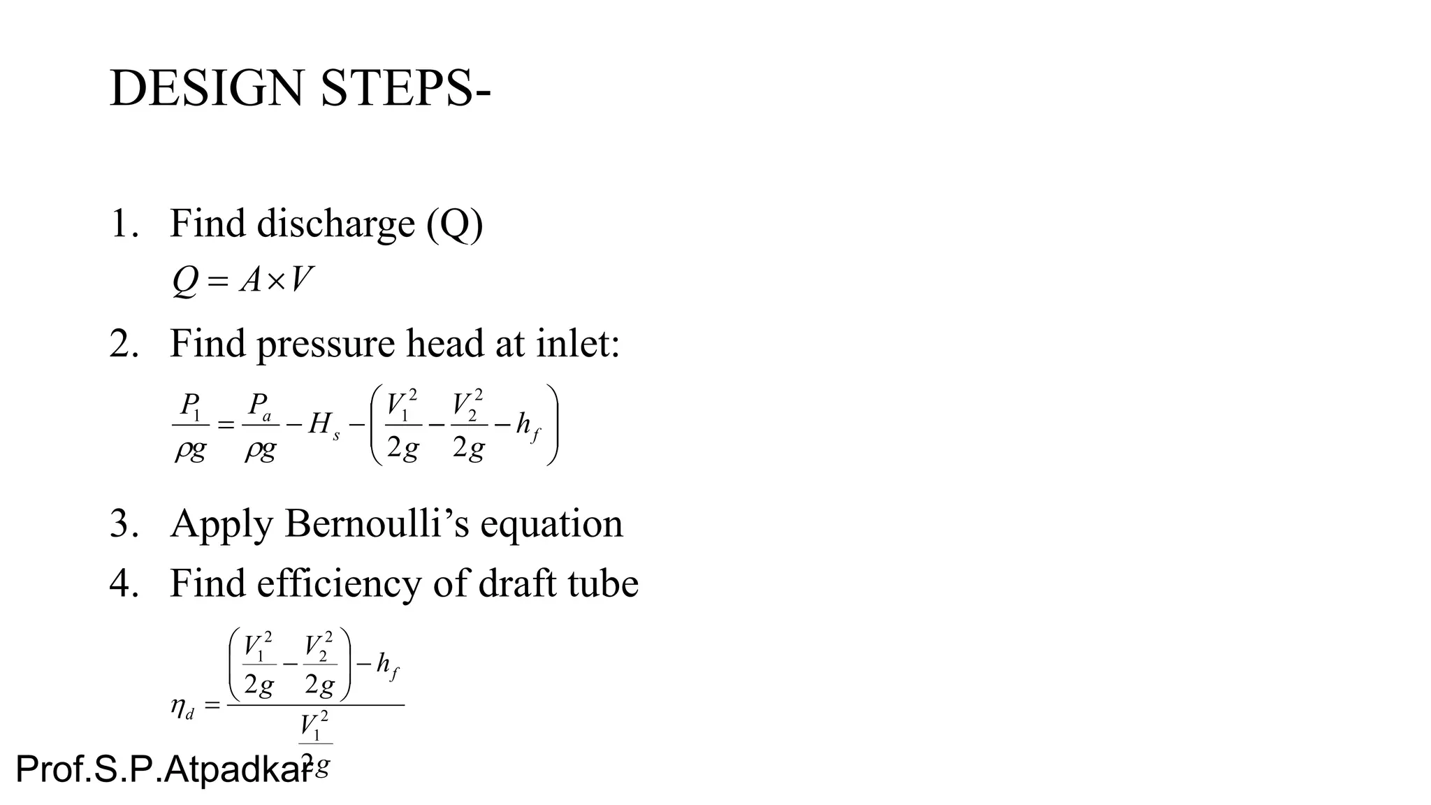 DESIGN STEPS-
1. Find discharge (Q)
2. Find pressure head at inlet:
3. Apply Bernoulli’s equation
4. Find efficiency of draft tube
VAQ 






 fs
a
h
g
V
g
V
H
g
P
g
P
22
2
2
2
11

g
V
h
g
V
g
V
f
d
2
22
2
1
2
2
2
1








Prof.S.P.Atpadkar
 