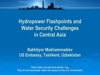 Hydropower Flashpoints and
  Water Security Challenges
       in Central Asia

      Bakhtiyor Mukhammadiev
  US Embassy, Tashkent, Uzbekistan

             These slides are personal opinion only.
They do not necessarily reflect the opinion of the U.S. Government.
 