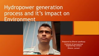 Hydropower generation
process and it’s impact on
Environment
Prepared by Bharat upadhyay
Institute of purwanchal
engineering campus
Dharan ,sunsari
 