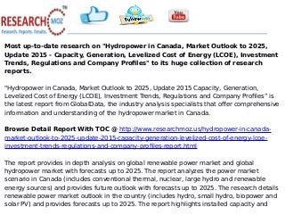 Most up-to-date research on "Hydropower in Canada, Market Outlook to 2025,
Update 2015 - Capacity, Generation, Levelized Cost of Energy (LCOE), Investment
Trends, Regulations and Company Profiles" to its huge collection of research
reports.
"Hydropower in Canada, Market Outlook to 2025, Update 2015 Capacity, Generation,
Levelized Cost of Energy (LCOE), Investment Trends, Regulations and Company Profiles” is
the latest report from GlobalData, the industry analysis specialists that offer comprehensive
information and understanding of the hydropower market in Canada.
Browse Detail Report With TOC @ http://www.researchmoz.us/hydropower-in-canada-
market-outlook-to-2025-update-2015-capacity-generation-levelized-cost-of-energy-lcoe-
investment-trends-regulations-and-company-profiles-report.html
The report provides in depth analysis on global renewable power market and global
hydropower market with forecasts up to 2025. The report analyzes the power market
scenario in Canada (includes conventional thermal, nuclear, large hydro and renewable
energy sources) and provides future outlook with forecasts up to 2025. The research details
renewable power market outlook in the country (includes hydro, small hydro, biopower and
solar PV) and provides forecasts up to 2025. The report highlights installed capacity and
 