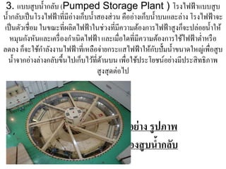 3. แบบสู บนํ้ากลับ (Pumped Storage Plant ) โรงไฟฟ้ าแบบสูบ
นํ้ากลับเป็ นโรงไฟฟ้ าที่มีอ่างเก็บนํ้าสองส่ วน คืออ่างเก็บนํ้าบนและล่าง โรงไฟฟ้ าจะ
เป็ นตัวเชื่อม ในขณะที่ผลิตไฟฟ้ าในช่วงที่มีความต้องการไฟฟ้ าสูงก็จะปล่อยนํ้าให้
    หมุนกังหันและเครื่ องกําเนิดไฟฟ้ า และเมื่อใดที่มีความต้องการใช้ไฟฟ้ าตํ่าหรื อ
                 ํ                                          ั
ลดลง ก็จะใช้กาลังงานไฟฟ้ าที่เหลือจ่ายกระแสไฟฟ้ าให้กบปั้มนํ้าขนาดใหญ่เพื่อสูบ
   นํ้าจากอ่างล่างกลับขึ้นไปเก็บไว้ที่ดานบน เพื่อใช้ประโยชน์อย่างมีประสิ ทธิภาพ
                                         ้
                                       สูงสุดต่อไป




                                            ตัวอย่ าง รูปภาพ
                                           เครื่องสู บนํากลับ
                                                        ้
 