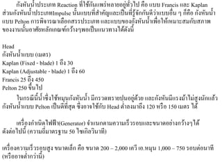 กังหันนํ้าประเภท Reaction ที่ใชกนแพร่หลายอยทวไป คือ แบบ Francis และ Kaplan
                                     ้ ั         ู่ ั่
                                                         ั ั ่             ็ ั ั ํ
ส่ วนกังหันนํ้าประเภทImpulse น้ นแบบที่สาคญและเป็นที่รู้จกกนดีวาแบบอื่น ๆ กคือ กงหนน้ า
                                ั        ํ ั
                                                       ั ั ํ
แบบ Pelton การพิจารณาเลือกสรรประเภท และแบบของกงหนน้ าเพื่อใหเ้ หมาะสมกบสภาพ   ั
ของงานนั้นอาศัยหลักเกณฑ์กว้างๆพอเป็ นแนวทางได้ดงนี้ั
Head
กังหันนํ้าแบบ (เมตร)
Kaplan (Fixed - blade) 1 ถึง 30
Kaplan (Adjustable - blade) 1 ถึง 60
Francis 25 ถึง 450
Pelton 250 ขึ้นไป
                                                            ่ ้
      ในกรณี น้ ี น้ าซึ่ งใช้หมุนกังหันนํ้า มีกรวดทรายปนอยูดวย และกังหันมีแรงม้าไม่สูงนักแล้ว
                     ํ
                                                 ั
กังหันนํ้าแบบ Pelton เป็ นดีที่สุด ซึ่ งอาจใช้กบ Head ตํ่าลงมาถึง 120 หรือ 150 เมตร ได้
                                                                   ่ ้
      เครื่ องกําเนิดไฟฟ้ า(Generator) จาแนกตามความเร็วรอบและขนาดอยางกวางๆได้
                                        ํ
ดังต่อไปนี้ (ความถี่มาตรฐาน 50 ไซเกิลวนาที)
                                          ิ
เครื่องความเร็วรอบสูง ขนาดเลก คือ ขนาด 200 – 2,000 เควี เอ.หมุน 1,000 – 750 รอบต่อนาที
                            ็
           ํ ่
(หรื ออาจต่ากวาน้ ี)
 