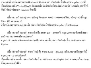 ส่ วนมากเป็ นชนิ ดเพลานอน (Horizontal Shaft) ต่อตรงกับกังหันนํ้าประเภท Impulse บางทีก็
เป็ นชนิดเพลาตั้ง(Vertical Shaft) ต่อตรงหรือขบดวยเกียร์จากกงหนรอบชา ในบางโอกาสที่ใช้
                                             ั ้           ั ั       ้
                                 ้ ็
กับกังหันนํ้าประเภท Reaction ดวยกมี

       เครื่องความเร็วรอบสูง ขนาดใหญ่ คือขนาด 3,000 – 100,000 เควี เอ. หรือสูงกวาน้ ีหมุน
                                                                                ่
750 – 333 รอบต่อนาที
มีท้ งชนิ ดเพลานอนและเพลาตั้ง เหมาะกับกังหันนํ้าประเภท Impulse หรือ Reaction
     ั

     เครื่องความเร็วรอบต่า ขนาดเลก คือ ขนาด 200 – 2,00 เควี. หมุน 250 รอบต่อนาทีลงมา
                         ํ       ็
จนถึงขนาด 5,000 หรือ 10,000 เควี
หมุน 125 รอบต่อนาทีลงมา ส่วนมากเป็นชนิดเพลาต้ ง เหมาะกบกงหนน้ าแบบ Francis และ
                                               ั         ั ั ั ํ
Kaplan

      เครื่องความเร็วรอบต่า ขนาดใหญ่ คือ ขนาด 5,000 – 250,000 เควีเอ. หมุนหรือสูงกวาน้ ี
                           ํ                                                       ่
หมุน 250 – 75 รอบต่อนาที
                              ั ั ั ํ
เป็นเครื่องชนิดเพลาต้ ง เหมาะกบกงหนน้ าแบบ Francis และ Kaplan 2.6.3 ค่าลงทุนขั้นแรกและ
                      ั
ต้นทุนการผลิตไฟฟ้ า
 