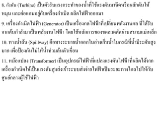 8. กังหัน (Turbine) เป็นตวรับแรงกระทาของน้ าที่ใชแรงดนมาฉีดหรือผลกดนให้
                                ั          ํ       ํ ้ ั                      ั ั
                        ่ ั
หมุน และต่อแกนอยูกบเครื่ องกําเนิด ผลิตไฟฟ้ าออกมา
9. เครื่ องกําเนิดไฟฟ้ า (Generator) เป็ นเครื่ องกลไฟฟ้ าที่เปลี่ยนพลังงานกล ที่ได้รับ
จากตนกาลงมาเป็นพลงงานไฟฟ้า โดยใชหลกการของขดลวดตดผานสนามแม่เหลก
       ้ ํ ั                ั                ้ ั                     ั ่                ็
10. ทางนํ้าล้น (Spillway) คือทางระบายนํ้าออกในอ่างเก็บนํ้าในกรณี ที่น้ ามีระดับสูง
                                                                            ํ
มาก เพื่อป้ องกันไม่ให้น้ าท่วมล้นตัวเขื่อน
                              ํ
11. หมอแปลง (Transformer) เป็ นอุปกรณ์ไฟฟ้ าที่แปลงแรงดันไฟฟ้ าที่ผลิตได้จาก
          ้
เครื่องกาเนิดใหเ้ ป็นแรงดนสูงส่งเขาระบบส่งจ่ายไฟฟ้าเป็นระยะทางไกลไปใหกบ
            ํ                     ั   ้                                            ้ ั
ศูนย์กลางผูใช้ไฟฟ้ า
              ้
 