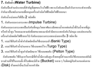 7. กังหันนํา (Water Turbine)
                ้
กังหันเป็ นส่ วนประกอบที่สาคัญที่สุดของโรงไฟฟ้ า เพราะกังหันจะเป็ นตัวรับการกระทําจากต้น
                            ํ
กําลังมาเป็ นพลังงานกลเพื่อหมุนเครื่ องกําเนิดไฟฟ้ าผลิตไฟฟ้ าออกมา
กังหันนํ้าแบ่งออกได้เป็ น 2 ชนิ ดคือ
       ั ั
1. กงหนแบบแรงกระแทก (Impulse Turbine)
กงหนแบบแรงกระแทกเป็นกงหนที่หมุนโดยอาศยแรงฉีดของน้ าจากท่อส่งน้ าที่รับน้ าจากที่สูง
  ั ั                         ั ั                ั             ํ              ํ    ํ
หรือหวน้ าสูง ไหลลงมาตามท่อที่ลดขนาดลงมายงหวฉีดกระแทกถงหนไม่หมุน และต่อแกนกบ
        ั ํ                                     ั ั                  ั ั                   ั
เครื่องกาเนิดผลิตไฟฟ้าออกไป กงหนแบบแรงกระแทกแบ่งออกเป็น 3 ชนิด คือ
         ํ                        ั ั
1. แบบใชกบหวน้ าต่ากาลงผลิตนอยใชแบบแบงกี (Banki Type)
             ้ ั ั ํ ํ ํ ั           ้ ้
              ้ ั ั ํ
2. แบบใชกบหวน้ าปานกลาง ใชแบบเทอร์โก (Turgo Type)
                                   ้
               ้ ั ั ํ ํ ั
3. แบบใชกบหวน้ าสูงกาลงผลิตมาก ใชแบบเพลตน (Pelton Type)
                                          ้         ั
   กังหันเพลตัน ใช้กนมากในกรณี ที่หวนํ้ามีแรงดันสู ง ด้วยเหตุน้ ี ส่วนมากจึงใช้แกนนอนแต่ยงมี
                      ั               ั                                                  ั
                                                                          ู่ ั ั
บางส่ วนที่ใช้ในแกนตั้ง ที่ใบพัดจะมีถวย (Bucket) หลาย ๆ ใบติดอยกบตวแกนแผนจาน
                                        ้                                            ่
(Disk) ถ้วยเหล่านี้จะรับนํ้าจากหัวฉี ด
 