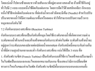 โดยแบ่งนํ้าไปทางซ้ายและขวาด้วยสันแนวที่อยูตรงกลางของถ้วย ถ้วยที่ใช้กนอยู่
                                                 ่                            ั
   ่                        ้ ั ่
ทัวไปมี 2 แบบ แบบหน่ ึงใชติดกบแผนจาน โดยการยดไวดวยสลกเกลียว อีกแบบ
                                                       ึ ้้        ั
หนึ่งใช้วิธีหล่อติดกับแผ่นจาน ที่ท่อส่ งนํ้าตรงหัวฉี ดจะมีเข็ม (Needle) สําหรับปรับ
ปริ มาตรของนํ้าให้มีความดันมากขึ้นหรื อลดลง ทําให้สามารถปรับความเร็ วการ
             ั ั
หมุนของกงหนได้
        ั ั
7.2 กงหนแบบแรงสะทอน (Reaction Turbine)
                         ้
กงหนแบบแรงสะทอนเป็นกงหนที่หมุนโดยใชแรงดนของน้ าที่เกิดจากความต่าง
  ั ั                ้       ั ั                ้ ั            ํ
ระดับของนํ้าด้านหน้าและด้านท้ายของกังหันกระทําต่อใบพัด ระดับด้านท้ายนํ้าจะ
     ่
อยูสูงกว่าระดับบนของปลายท่อปล่อยนํ้าออกเสมอ กังหันชนิดนี้เหมาะกับอ่างเก็บ
นํ้าที่มีความสู งปานกลางและตํ่า กังหันแรงสะท้อน แบ่งได้เป็ น 3 แบบ คือ
1. กังหันฟรานซิส (Francis Turbine) เป็ นกังหันแบบที่ใช้การไหลช้าของปริ มาณนํ้า
                                              ั
ในใบพดเป็นแบบแฉกและไหลออกขนานกบแกน ซ่ ึงแสดงวามีการเปลี่ยนทิศ
          ั                                                      ่
                       ่      ั ั ั
ทางการไหลในขณะผานใบพด กงหนฟรานซิสมีท้ งแบบแกนนอนและแกนต้ ง
                                                     ั                          ั
 