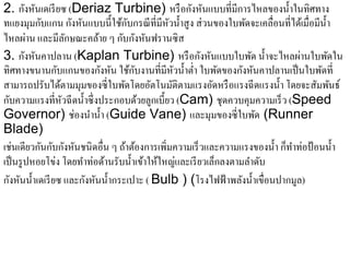 ั ั
2. กังหันเดเรี ยซ (Deriaz Turbine) หรือกงหนแบบที่มีการไหลของน้ าในทิศทาง      ํ
ทแยงมุมกบแกน กงหนแบบน้ ีใชกบกรณีที่มีหวน้ าสูง ส่วนของใบพดจะเคลื่อนที่ไดเ้ มื่อมีน้ า
           ั             ั ั       ้ั          ั ํ                 ั                    ํ
ไหลผ่าน และมีลกษณะคล้าย ๆ กับกังหันฟรานซิ ส
                       ั
                                                        ั ั
3. กังหันคาปลาน (Kaplan Turbine) หรือกงหนแบบใบพด น้ าจะไหลผานใบพดใน  ั ํ          ่       ั
                 ั             ั ั ้ ั                            ั ั
ทิศทางขนานกบแกนของกงหน ใชกบงานที่มีหวน้ าต่า ใบพดของกงหนคาปลานเป็นใบพดที่
                                                  ั ํ ํ       ั                       ั
สามารถปรับไดตามมุมของซี่ใบพดโดยอตโนมติตามแรงอดหรือแรงฉีดแรงน้ า โดยจะสัมพนธ์
                   ้                ั     ั     ั           ั              ํ                ั
  ั
กบความแรงที่หวฉีดน้ าซ่ ึ งประกอบดวยลกเบ้ ียว (Cam) ชุดควบคุมความเร็ ว (Speed
                     ั       ํ         ้ ู
Governor) ช่องนํานํ้า (Guide Vane) และมุมของซี่ใบพด (Runner           ั
Blade)
เช่นเดียวกันกับกังหันชนิ ดอื่น ๆ ถ้าต้องการเพิ่มความเร็ วและความแรงของนํ้า ก็ทาท่อป้ อนนํ้า
                                                                                ํ
เป็ นรู ปหอยโข่ง โดยทําท่อด้านรับนํ้าเข้าให้ใหญ่และเรี ยวเล็กลงตามลําดับ
กังหันนํ้าเดเรี ยซ และกังหันนํ้ากระเปาะ ( Bulb ) (โรงไฟฟ้ าพลังนํ้าเขื่อนปากมูล)
 