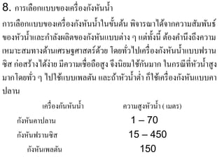 ั ั ํ
8. การเลือกแบบของเครื่องกงหนน้ า
การเลือกแบบของเครื่ องกังหันนํ้าในขั้นต้น พิจารณาได้จากความสัมพันธ์
ของหัวนํ้าและกําลังผลิตของกังหันแบบต่าง ๆ แต่ท้ งนี้ ต้องคํานึงถึงความ
                                                   ั
เหมาะสมทางด้านเศรษฐศาสตร์ดวย โดยทัวไปเครื่ องกังหันนํ้าแบบฟราน
                                  ้         ่
ซิส ก่อสร้างได้ง่าย มีความเชื่อถือสูง จึงนิยมใช้กนมาก ในกรณี ที่หวนํ้าสู ง
                                                 ั               ั
มากโดยทัว ๆ ไปใช้แบบเพลตัน และถ้าหัวนํ้าตํ่า ก็ใช้เครื่ องกังหันแบบคา
          ่
ปลาน
               เครื่ องกันหันนํ้า        ความสู งหัวนํ้า ( เมตร)
     กังหันคาปลาน                          1 – 70
     กังหันฟรานซิส                        15 – 450
         กังหันเพลตัน                         150
 