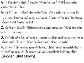 ในการเลือกใช้เครื่ องกังหันนํ้าอาจเลือกใช้แบบใดแบบหนึ่งก็ได้ ซึ่งควรจะนํามา
พิจารณาประกอบได้ดงนี้    ั
ในกรณี หวนํ้าสูง การเลือกกังหันเพลตันหรื อฟรานซิ ส ควรพิจารณาประกอบ คือ
            ั
1. ค่าระดับนํ้าหลากทางท้ายนํ้าสู ง กังหันเพลตันไม่สามารถใช้หวนํ้า ใต้ระดับของ
                                                                         ั
          ั ั
เครื่องกงหนใหเ้ ป็นประโยชน์ได้
2. เมื่อตองการเดินเครื่องที่มีโหลดต่ออยมาก กงหนเพลตนแบบใชหวฉีดหลายอน
              ้                                ู่     ั ั        ั         ้ ั   ั
จะให้ประสิ ทธิภาพสูงกว่า
3. กังหันฟรานซิส มีความเร็ วรอบสู ง และสามารถปรับความเร็ วรอบตามขนาดของ
เครื่ องกําเนิดไฟฟ้ าได้ ทําให้เลือกใช้เครื่ องกําเนิดไฟฟ้ าที่มีราคาตํ่าได้
4. ถ้าท่อส่ งนํ้ามีความยาวและลาดชัดน้อย ควรใช้กงหันเพลตันเพราะค่าใช้จ่ายใน
                                                          ั
การก่อสร้างท่อส่ งนํ้าตํ่า เนื่องจากความดันดันในขณะปิ ดท่อส่ งนํ้าในทันที่ที่ต่า
                                                                               ํ
(Sudden Shut Down)
 