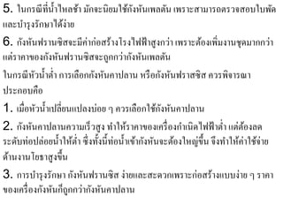 ั
5. ในกรณี ที่น้ าไหลช้า มักจะนิยมใช้กงหันเพลตัน เพราะสามารถตรวจสอบใบพัด
                 ํ
และบารุงรักษาไดง่าย
      ํ             ้
                          ่
6. กังหันฟรานซิสจะมีคาก่อสร้างโรงไฟฟ้ าสู งกว่า เพราะต้องเพิ่มงานชุดมากกว่า
แต่ราคาของกังหันฟรานซิสจะถูกกว่ากังหันเพลตัน
ในกรณี หวนํ้าตํ่า การเลือกกังหันคาปลาน หรื อกังหันฟราสซิ ส ควรพิจารณา
          ั
ประกอบคือ
                                                    ั
1. เมื่อหัวนํ้าเปลี่ยนแปลงบ่อย ๆ ควรเลือกใช้กงหันคาปลาน
2. กังหันคาปลานความเร็ วสู ง ทําให้ราคาของเครื่ องกําเนิดไฟฟ้ าตํ่า แต่ตองลด   ้
ระดับท่อปล่อยนํ้าให้ต่า ซึ่งทั้งนี้ท่อนํ้าเข้ากังหันจะต้องใหญ่ข้ ึน จึงทําให้ค่าใช้จ่าย
                       ํ
ด้านงานโยธาสูงขึ้น
3. การบํารุ งรักษา กังหันฟรานซิ ส ง่ายและสะดวกเพราะก่อสร้างแบบง่าย ๆ ราคา
ของเครื่ องกังหันก็ถูกกว่ากังหันคาปลาน
 