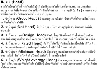 9. หัวนํา (Head)
             ้
การใช้เครื่ องกังหันนํ้าจะต้องคํานึงถึงกําลังผลิตและหัวนํ้า รวมทั้งความเหมาะสมทางด้าน
                                          ั ั ํ
เศรษฐศาสตร์ เพื่อพิจารณาเลือกเครื่องกงหนน้ าที่เหมาะสม ( จากรูปที่ 2.17) แสดงความสูง
หัวนํ้าของเครื่ องกังหันฟรานซิ สในระยะต่าง ๆ กัน
1. หัวนํ้ารวม (Gross Head) คือความสู งแตกต่างระหว่างระดับนํ้าในอ่างเก็บนํ้าและ
ระดับนํ้าท้ายโรงไฟฟ้ า
2. หัวนํ้าสุ ทธิ (Net Head) คือหัวนํ้ารวมที่หกค่าความสู ญเสี ยทางด้านชลศาสตร์ท้ ง
                                                     ั                                    ั
หมดแลว    ้
3. หวน้ าออกแบบ (Design Head) คือหัวนํ้าสุ ทธิที่เครื่ องกังหันนํ้าเดินเครื่ องด้วย
        ั ํ
ประสิทธิภาพสูงสุดในความเร็วที่ออกแบบโดยปกติ หวน้ าออกแบบจะมีค่าใกลกบหวน้ าเฉลี่ย
                                                       ั ํ                     ้ั ั ํ
                                                                                   ํ
4. หัวนํ้าควบคุม (Rated Head) คือหัวนํ้าที่เครื่ องกังหันนํ้าเดินเครื่ องให้กาลังไฟฟ้ า
เท่าที่ออกแบบในขณะที่บานประตูเครื่องกงหนน้ าเปิดใหน้ าไหลผานเตมที่
                                             ั ั ํ         ้ ํ       ่ ็
5. หัวนํ้าตํ่าสุ ด (Minimum Head) คือความสู งแตกต่างของระดับนํ้าตํ่าในอ่างเก็บนํ้า
            ั ํ ้                             ั ั ํ
และระดบน้ าทายโรงไฟฟ้าเมื่อเปิดเครื่องกงหนน้ าทุกเครื่องเตมที่ ็
6. หัวนํ้าเฉลี่ย (Weight Average Head) คือความสูงแตกต่างของระดบน้ าเฉลี่ย            ั ํ
ในอ่างเก็บนํ้าและระดับนํ้าท้ายโรงไฟฟ้ า ซึ่ งค่าระดับนํ้าดังกล่าวเป็ นผลจากการเดินเครื่ องกังหัน
นํ้าในระยะยาว
 