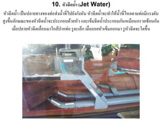 10. หัวฉีดนํา (Jet Water)
                                              ้
หัวฉี ดนํ้า เป็ นปลายทางของท่อส่ งนํ้าที่ไปยังกังหัน หัวฉี ดนํ้าจะทําให้น้ าที่ไหลตามท่อมีแรงดัน
                                                                           ํ
สูงขึ้นลักษณะของหัวฉี ดนํ้าจะประกอบด้วยหัว และเข็มฉี ดนํ้าประกอบกันเหมือนกรวยซ้อนกัน
       เมื่อปลายหวฉีดเลื่อนมาใกลปากท่อ รูจะเลก เมื่อถอยหวเขมออกมา รูหวฉีดจะโตข้ ึน
                  ั              ้               ็             ั ็               ั
 