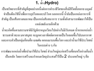 1. นํา (Hydro)
                                          ้
 เป็ นทรัพยากรที่สาคัญที่สุดอย่างหนึ่งต่อการดํารงชีวิตของสิ่ งมีชีวิตทั้งหลาย มนุษย์
                       ํ
   จําเป็ นต้องใช้น้ าเพื่อการอุปโภคและบริ โภค นอกจากนี้ นํ้ายังเป็ นแหล่งอาหารที่
                     ํ
สําคัญ เป็ นเส้นทางคมนาคม เป็ นแหล่งสันทนาการ รวมทั้งยังสามารถพัฒนาให้เป็ น
                                     แหล่งพลังงานอีกด้วย
น้ าจะเกิดข้ ึนตามธรรมชาติมีวฏจกรหมุนเวียนไปอยางไมมีวนหมด น้ าจากแหล่งน้ า
   ํ                              ั ั                   ่ ่ ั           ํ          ํ
  ธรรมชาติ ทะเล มหาสมุทร จะถูกดวงอาทิตย์เผากลายเป็ นไอลอยขึ้นไปบนอากาศ
และเกาะตัวเป็ นกลุ่มก้อนคือ เมฆฝน ตกลงมาบนพื้นโลก และนํานํ้ามาใช้ประโยชน์
                                      ในแบบต่าง ๆ กัน
การพัฒนาแหล่งนํ้าเพื่อนํามาใช้ประโยชน์ ส่ วนใหญ่จะก่อสร้างเขื่อนหรื ออ่างเก็บนํ้า
              ั                    ํ
     เป็นหลก โดยการสร้างจะกาหนดวตถุประสงคไวเ้ ป็น 2 ประเภทใหญ่ ๆ คือ
                                            ั         ์
 