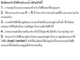 ข้อเสียของโรงไฟฟาพลงงานนํา มีดงต่อไปนี้
                 ้ ั         ้ ั
1. การลงทุนในระยะแรกตอนสร้างโรงไฟฟ้าและเขื่อนสูงมาก
2. ใช้เวลานานประมาณ 4 – 5 ปี ในการสารวจหาบริเวณที่ต้ ง และระยะเวลาใน
                                             ํ                 ั
การก่อสร้าง
3. การผลิตไฟฟ้ าขึ้นอยูกบสภาวะของนํ้าฝนที่จะตกลงสู่อ่างเก็บนํ้า ซึ่งไม่ค่อย
                       ่ ั
แน่นอน ถาปีใดฝนนอย อาจมีปัญหาในการผลิตไฟฟ้าได้
          ้        ้
                                               ่
4. อาจกระทบต่อสิ่ งแวดล้อม เช่น ป่ าไม้ ที่อยูอาศัย ที่ทากิน โบราณวัตถุ ฯลฯ
                                                        ํ
5. ส่ วนมากโรงไฟฟ้ าจะอยูห่างไกลจากชุมชนอยูห่างไกล จากศูนย์กลางการใช้
                           ่                     ่
ไฟฟ้ า (load center) ทําให้ตองเสี ยค่าใช้จ่ายสู งในเรื่ องของสายส่ งไฟฟ้ า
                                 ้
นอกจากนี้ยงมีพลังงานสูญเสี ยในสายส่ งด้วย
            ั
 