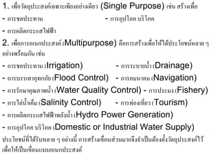 1. เพื่อวัตถุประสงค์เฉพาะเพียงอย่างเดียว (Single Purpose) เช่น สร้างเพื่อ
- การชลประทาน                                - การอุปโภค บริโภค
- การผลิตกระแสไฟฟ้ า
2. เพื่อการอเนกประสงค์ (Multipurpose) คือการสร้างเพื่อให้ได้ประโยชน์หลาย ๆ
อยางพร้อมกน เช่น
    ่          ั
- การชลประทาน (Irrigation)                        - การระบายนํ้า (Drainage)
- การบรรเทาอุทกภย (Flood Control) - การคมนาคม (Navigation)
                      ั
- การรักษาคุณภาพนํ้า (Water Quality Control) - การประมง (Fishery)
- การไล่น้ าเค็ม (Salinity Control)
             ํ                                    - การท่องเที่ยว (Tourism)
- การผลิตกระแสไฟฟ้ าพลังนํ้า (Hydro Power Generation)
- การอุปโภค บริโภค (Domestic or Industrial Water Supply)
ประโยชน์ที่ได้รับหลาย ๆ อย่างนี้ การสร้างเขื่อนส่ วนมากจึงจําเป็ นต้องตั้งวัตถุประสงค์ไว้
เพื่อให้เป็ นเขื่อนแบบอเนกประสงค์
 