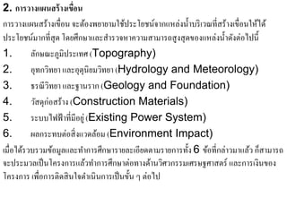2. การวางแผนสร้างเขื่อน
การวางแผนสร้างเขื่อน จะต้องพยายามใช้ประโยชน์จากแหล่งนํ้าบริ เวณที่สร้างเขื่อนให้ได้
ประโยชน์มากที่สุด โดยศึกษาและสารวจหาความสามารถสูงสุดของแหล่งน้ าดงต่อไปน้ ี
                                   ํ                                ํ ั
1.       ลกษณะภมิประเทศ (Topography)
             ั     ู
2.       อุทกวิทยา และอุตุนิยมวทยา (Hydrology and Meteorology)
                                 ิ
3.       ธรณี วิทยา และฐานราก (Geology and Foundation)
4.       วสดุก่อสร้าง (Construction Materials)
           ั
5.       ระบบไฟฟ้าที่มีอยู่ (Existing Power System)
6.       ผลกระทบต่อสิ่งแวดลอม (Environment Impact)
                               ้
เมื่อไดรวบรวมขอมูลและทาการศึกษารายละเอียดตามรายการท้ ง 6 ข้อที่กล่าวมาแล้ว ก็สามารถ
       ้         ้       ํ                            ั
จะประมวลเป็นโครงการแลวทาการศึกษาต่อทางดานวศวกรรมเศรษฐศาสตร์ และการเงินของ
                           ้ ํ                    ้ ิ
โครงการ เพื่อการติดสิ นใจดําเนินการเป็ นขั้น ๆ ต่อไป
 