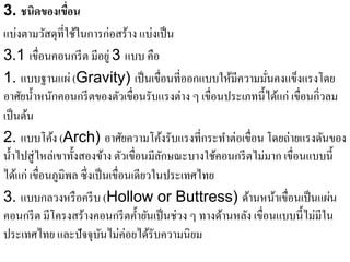 3. ชนิดของเขื่อน
แบ่งตามวัสดุที่ใช้ในการก่อสร้าง แบ่งเป็ น
3.1 เขื่อนคอนกรี ต มีอยู่ 3 แบบ คือ
1. แบบฐานแผ่ (Gravity) เป็นเขื่อนที่ออกแบบใหมีความมนคงแขงแรงโดย
                                                      ้         ั่     ็
อาศัยนํ้าหนักคอนกรี ตของตัวเขื่อนรับแรงต่าง ๆ เขื่อนประเภทนี้ได้แก่ เขื่อนกิ่วลม
เป็นตน้
2. แบบโค้ง (Arch) อาศัยความโค้งรับแรงที่กระทําต่อเขื่อน โดยถ่ายแรงดันของ
นํ้าไปสู่ ไหล่เขาทั้งสองข้าง ตัวเขื่อนมีลกษณะบางใช้คอนกรี ตไม่มาก เขื่อนแบบนี้
                                          ั
ได้แก่ เขื่อนภูมิพล ซึ่งเป็ นเขื่อนเดียวในประเทศไทย
3. แบบกลวงหรื อครี บ (Hollow or Buttress) ดานหนาเขื่อนเป็นแผน
                                                          ้        ้           ่
คอนกรี ต มีโครงสร้างคอนกรี ตคํ้ายันเป็ นช่วง ๆ ทางด้านหลัง เขื่อนแบบนี้ไม่มีใน
ประเทศไทย และปัจจุบนไม่ค่อยได้รับความนิยม
                           ั
 