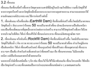 3.2 เขื่อนถม
                                    ั                        ู่
เขื่อนถม คือเขื่อนที่สร้างข้ ึนจากวสดุตามธรรมชาติที่มีอยในบริเวณใกลเ้ คียง รวมท้ งวสดุที่ได้
                                                                                       ั ั
จากการขดหรือสร้างจากวสดุที่เหลือทิ้งจากกระบวนการทางอุตสาหกรรม สามารถแยกออกได้
           ุ                  ั
ตามลักษณะองค์ประกอบ และวิธีการก่อสร้างดังนี้
1. เขื่อนดินถม หรื อเขื่อนดิน (Earthfill Dam) คือเขื่อนที่ก่อสร้างข้ ึนโดยมีปริมาตรของ
วสดุทึบน้ า ( ดิน) มากกว่าร้อยละ 50 ของปริ มาตรตัวเขื่อน มักจะมีแกนกลางเป็ นดินเหนียว
    ั        ํ
และเป็ นเขื่อนที่พบมากที่สุดเนื่องจากง่ายต่อการก่อสร้าง สามารถใช้วสดุก่อสร้างซึ่ งหาได้ง่าย
                                                                           ั
จากบริ เวณใกล้เคียง ได้แก่ เขื่อนสิ ริกิต์ เขื่อนแก่งกระจาน เขื่อนแม่งดสมบูรณ์ชล ฯลฯ
                                                                         ั
2. เขื่อนหิ นถม หรื อหิ นทิ้ง (Rockfill Dam) คือเขื่อนที่ก่อสร้างข้ ึน โดยมีปริมาตรของ
วสดุที่ไม่ทึบน้ า ( หิ น กรวด ทราย) มากกว่าร้อยละ 50 ของปริมาตรตวเขื่อน ส่วนใหญ่มีแกน
  ั             ํ                                                            ั
เป็ นดินเหนี ยว ได้แก่ เขื่อนศรี นคริ นทร์ เขื่อนอุบลรัตน์ เขื่อนสิ รินธร เขื่อนจุฬาภรณ์ เขื่องบาง
ลาง ฯลฯ เป็ นต้น สําหรับส่ วนที่แตกต่างกว่าที่เคยสร้างมา คือ เขื่อนเขาแหลม ไม่มีแกนดิน
เหนียว แต่เป็ นหิ นถมดาดหน้าด้วยคอนกรี ต
นอกจากนี้ ยังมีเขื่อนชนิดอื่น ๆ อีก เช่น เขื่อนไม้ ซึ่ งใช้ไม้มาทับถมกัน เขื่อนโครงเหล็ก ใช้เหล็ก
เป็ นวัสดุก่อสร้าง และเขื่อนผสมเป็ นการนําแบบของเขื่อนชนิดต่าง ๆ มาผสมผสานกัน
 