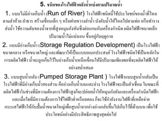 5. ชนิดของโรงไฟฟาพลังนําแบ่ งตามปริมาณนํา
                                              ้       ้                   ้
 1. แบบไม่มีอ่างเกบน้ า (Run of River) โรงไฟฟ้าชนิดน้ ี ใชประโยชน์ของน้ าที่ไหล
                       ็ ํ                                              ้              ํ
ตามลําห้วย ลําธาร สร้างเขื่อนเล็ก ๆ หรื อฝายขวางลํานํ้า บังคับนํ้าให้ไหลไปตามท่อ หรื อทําราง
 ส่ งนํ้า ใช้ความดันของนํ้าจากที่สูงหมุนกังหันซึ่ งต่อแกนกับเครื่ องกําเนิด ผลิตไฟฟ้ าขนาดเล็ก
                            ปริมาณน้ าไม่แน่นอน ข้ ึนอยกบฤดูกาล
                                      ํ                  ู่ ั
2. แบบมีอ่างเกบน้ า (Storage Regulation Development) เป็ นโรงไฟฟ้ า
                  ็ ํ
ขนาดกลาง หรื อขนาดใหญ่ และพัฒนาให้เป็ นแบบอเนกประสงค์ โรงไฟฟ้ าชนิดใช้เป็ นหลักใน
 การผลิตไฟฟ้ า นํ้าจะถูกเก็บไว้ในอ่างเก็บนํ้าเหนือเขื่อนให้มีปริ มาณเพียงพอที่จะผลิตไฟฟ้ าได้
                                             ่ ํ
                                          อยางสม่าเสมอ
 3. แบบสูบน้ ากลบ (Pumped Storage Plant ) โรงไฟฟ้าแบบสูบน้ ากลบเป็น
                 ํ ั                                                                  ํ ั
โรงไฟฟ้าที่มีอ่างเกบน้ าสองส่วน คืออ่างเกบน้ าบนและล่าง โรงไฟฟ้าจะเป็นตวเชื่อม ในขณะที่
                      ็ ํ                   ็ ํ                                 ั
ผลิตไฟฟ้ าในช่วงที่มีความต้องการไฟฟ้ าสูงก็จะปล่อยนํ้าให้หมุนกังหันและเครื่ องกําเนิดไฟฟ้ า
                                                                   ํ
      และเมื่อใดที่มีความต้องการใช้ไฟฟ้ าตํ่าหรื อลดลง ก็จะใช้กาลังงานไฟฟ้ าที่เหลือจ่าย
                    ั
 กระแสไฟฟ้ าให้กบปั้ มนํ้าขนาดใหญ่เพื่อสูบนํ้าจากอ่างล่างกลับขึ้นไปเก็บไว้ที่ดานบน เพื่อใช้
                                                                                  ้
                           ประโยชน์อยางมีประสิทธิภาพสูงสุดต่อไป
                                        ่
 