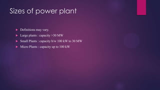 Sizes of power plant
 Definitions may vary.
 Large plants : capacity >30 MW
 Small Plants : capacity b/w 100 kW to 30 MW
 Micro Plants : capacity up to 100 kW
 