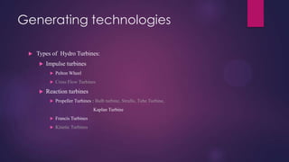 Generating technologies
 Types of Hydro Turbines:
 Impulse turbines
 Pelton Wheel
 Cross Flow Turbines
 Reaction turbines
 Propeller Turbines : Bulb turbine, Straflo, Tube Turbine,
Kaplan Turbine
 Francis Turbines
 Kinetic Turbines
 