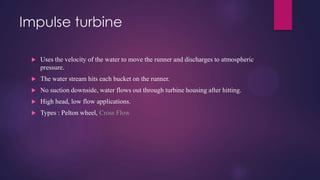 Impulse turbine
 Uses the velocity of the water to move the runner and discharges to atmospheric
pressure.
 The water stream hits each bucket on the runner.
 No suction downside, water flows out through turbine housing after hitting.
 High head, low flow applications.
 Types : Pelton wheel, Cross Flow
 