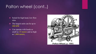 Palton wheel (cont..)
 Suited for high head, low flow
sites.
 The largest units can be up to
200 MW.
 Can operate with heads as
small as 15 meters and as high
as 1,800 meters.
 