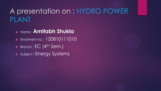 A presentation on : HYDRO POWER
PLANT
 Name : Amitabh Shukla
 Enrolment no. : 120810111010
 Branch : EC (4th Sem.)
 Subject : Energy Systems
 