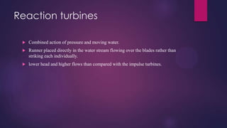 Reaction turbines
 Combined action of pressure and moving water.
 Runner placed directly in the water stream flowing over the blades rather than
striking each individually.
 lower head and higher flows than compared with the impulse turbines.
 